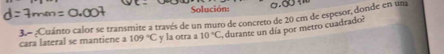 Solución: 
3.- ¿Cuánto calor se transmite a través de un muro de concreto de 20 cm de espesor, donde en una 
cara lateral se mantiene a 109°C y la otra a 10°C , durante un día por metro cuadrado?