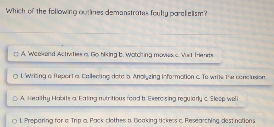 Which of the following outlines demonstrates faulty parallelism?
A. Weekend Activities a. Go hiking b. Watching movies c. Visit friends
I. Writing a Report a. Collecting data b. Analyzing information c. To write the conclusion
A. Healthy Habits a. Eating nutritious food b. Exercising regularly c. Sleep well
1. Preparing for a Trip a. Pack clothes b. Booking tickets c. Researching destinations