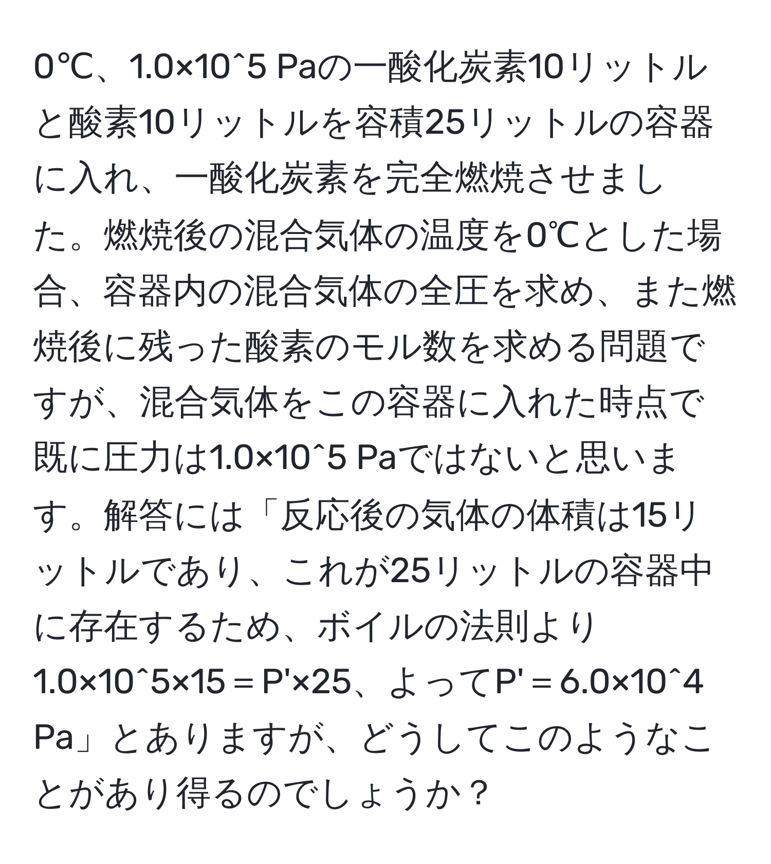 0℃、1.0×10^5 Paの一酸化炭素10リットルと酸素10リットルを容積25リットルの容器に入れ、一酸化炭素を完全燃焼させました。燃焼後の混合気体の温度を0℃とした場合、容器内の混合気体の全圧を求め、また燃焼後に残った酸素のモル数を求める問題ですが、混合気体をこの容器に入れた時点で既に圧力は1.0×10^5 Paではないと思います。解答には「反応後の気体の体積は15リットルであり、これが25リットルの容器中に存在するため、ボイルの法則より1.0×10^5×15＝P'×25、よってP'＝6.0×10^4 Pa」とありますが、どうしてこのようなことがあり得るのでしょうか？