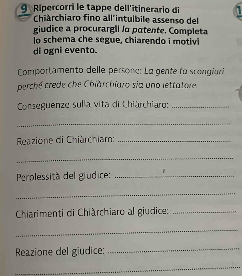 Ripercorri le tappe dell’itinerario di 1 
Chiàrchiaro fino all'intuibile assenso del 
giudice a procurargli /a patente. Completa 
Io schema che segue, chiarendo i motivi 
di ogni evento. 
Comportamento delle persone: La gente fa scongiuri 
perché crede che Chiàrchiaro sia uno iettatore. 
Conseguenze sulla vita di Chiàrchiaro:_ 
_ 
Reazione di Chiàrchiaro:_ 
_ 
Perplessità del giudice:_ 
_ 
Chiarimenti di Chiàrchiaro al giudice:_ 
_ 
Reazione del giudice: 
_ 
_