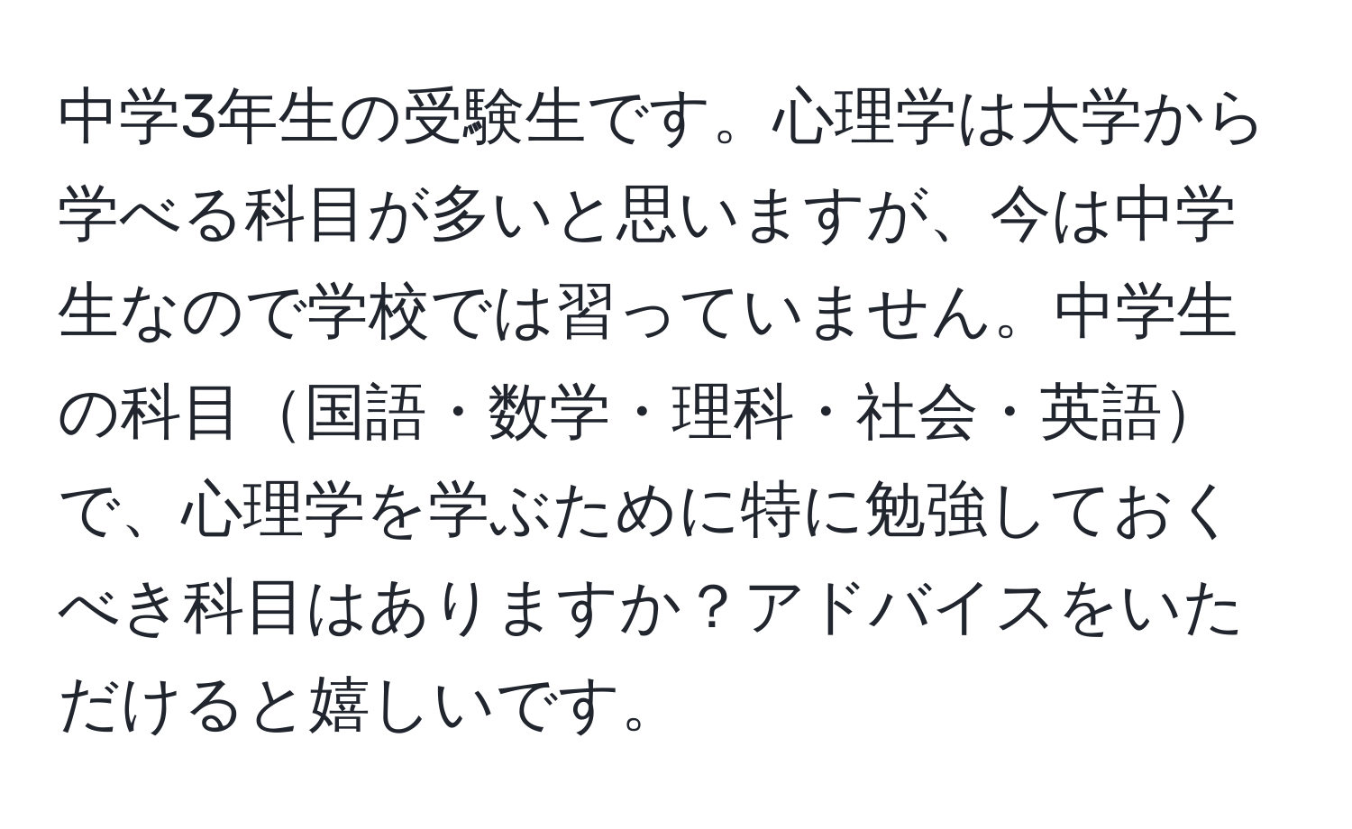 中学3年生の受験生です。心理学は大学から学べる科目が多いと思いますが、今は中学生なので学校では習っていません。中学生の科目国語・数学・理科・社会・英語で、心理学を学ぶために特に勉強しておくべき科目はありますか？アドバイスをいただけると嬉しいです。