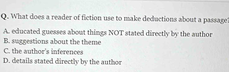 What does a reader of fiction use to make deductions about a passage?
A. educated guesses about things NOT stated directly by the author
B. suggestions about the theme
C. the author’s inferences
D. details stated directly by the author