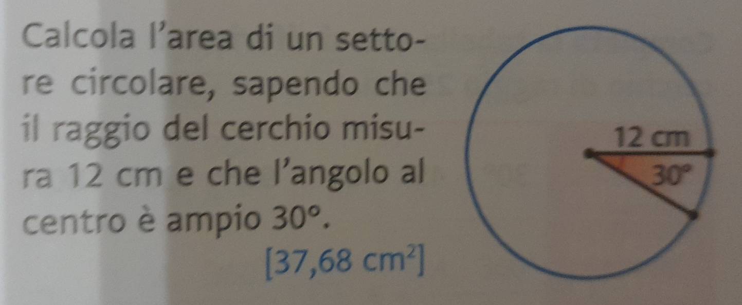 Calcola l'area di un setto-
re circolare, sapendo che
il raggio del cerchio misu-
ra 12 cm e che l’angolo al
centro è ampio 30°.
[37,68cm^2]