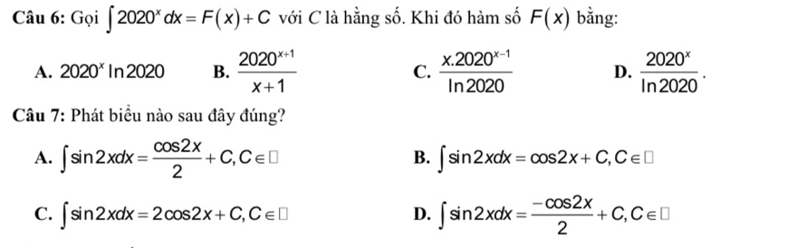 Gọi ∈t 2020^xdx=F(x)+C với C là hằng số. Khi đó hàm số F(x) bằng:
A. 2020^x In 2020 B.  (2020^(x+1))/x+1  C.  (x.2020^(x-1))/ln 2020  D.  2020^x/ln 2020 . 
Câu 7: Phát biểu nào sau đây đúng?
A. ∈t sin 2xdx= cos 2x/2 +C, C∈ □
B. ∈t sin 2xdx=cos 2x+C, C∈ □
C. ∈t sin 2xdx=2cos 2x+C, C∈ □
D. ∈t sin 2xdx= (-cos 2x)/2 +C, C∈ □