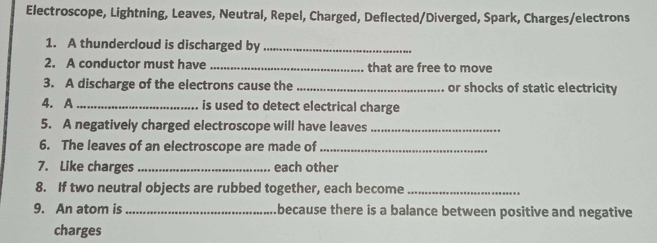 Electroscope, Lightning, Leaves, Neutral, Repel, Charged, Deflected/Diverged, Spark, Charges/electrons 
1. A thundercloud is discharged by_ 
2. A conductor must have _that are free to move 
3. A discharge of the electrons cause the _or shocks of static electricity 
4. A _is used to detect electrical charge . 
5. A negatively charged electroscope will have leaves_ 
6. The leaves of an electroscope are made of_ 
7. Like charges _each other 
8. If two neutral objects are rubbed together, each become_ 
9. An atom is _because there is a balance between positive and negative 
charges