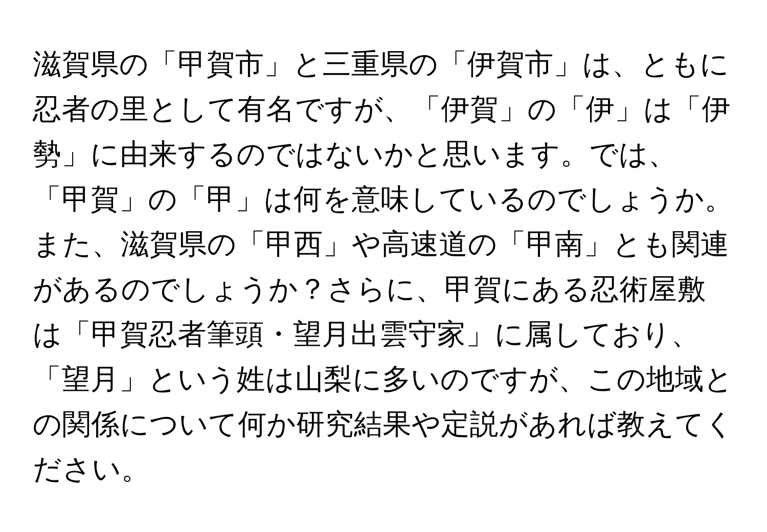 滋賀県の「甲賀市」と三重県の「伊賀市」は、ともに忍者の里として有名ですが、「伊賀」の「伊」は「伊勢」に由来するのではないかと思います。では、「甲賀」の「甲」は何を意味しているのでしょうか。また、滋賀県の「甲西」や高速道の「甲南」とも関連があるのでしょうか？さらに、甲賀にある忍術屋敷は「甲賀忍者筆頭・望月出雲守家」に属しており、「望月」という姓は山梨に多いのですが、この地域との関係について何か研究結果や定説があれば教えてください。