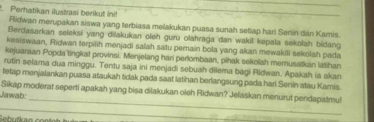 Perhatikan ilustrasi berikut ini!_ 
Ridwan merupakan siswa yang terbiasa melakukan puasa sunah setiap hari Senin dan Kamis. 
Berdasarkan seleksi yang dilakukan oleh guru olahraga dan wakil kepala sekolah bidang 
kesiswaan, Ridwan terpilih menjadi salah satu pemain bola yang akan mewakili sekolah pada 
kejuaraan Popda tingkat provinsi. Menjelang hari perlombaan, pihak sekolah memusatkan latihan 
rutin selama dua minggu. Tentu saja ini menjadi sebuah dilema bagi Ridwan. Apakah ia akan 
tetap menjalankan puasa ataukah tidak pada saat latihan berlangsung pada hari Senin atau Kamis. 
_ 
Sikap moderat seperti apakah yang bisa dilakukan oleh Ridwan? Jelaskan menurut pendapatmu! 
Jawab: 
_