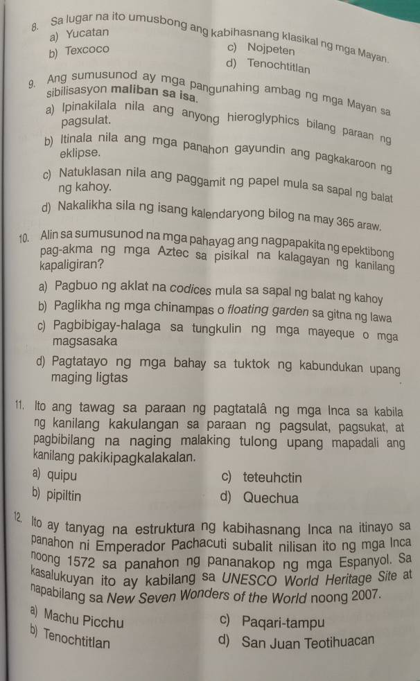 a) Yucatan
8. Sa lugar na ito umusbong ang kabihasnang klasikal ng mga Mayan
b) Texcoco c) Nojpeten
d) Tenochtitlan
sibilisasyon maliban sa isa
9. Ang sumusunod ay mga pangunahing ambag ng mga Mayan sa
pagsulat.
a) Ipinakilala nila ang anyong hieroglyphics bilang paraan ng
b) Itinala nila ang mga panahon gayundin ang pagkakaroon ng
eklipse.
c) Natuklasan nila ang paggamit ng papel mula sa sapal ng balat
ng kahoy.
d) Nakalikha sila ng isang kalendaryong bilog na may 365 araw.
10. Alin sa sumusunod na mga pahayag ang nagpapakita ng epektibong
pag-akma ng mga Aztec sa pisikal na kalagayan ng kanilang
kapaligiran?
a) Pagbuo ng aklat na codices mula sa sapal ng balat ng kahoy
b) Paglikha ng mga chinampas o floating garden sa gitna ng lawa
c) Pagbibigay-halaga sa tungkulin ng mga mayeque o mga
magsasaka
d) Pagtatayo ng mga bahay sa tuktok ng kabundukan upang
maging ligtas
11. Ito ang tawag sa paraan ng pagtatalâ ng mga Inca sa kabila
ng kanilang kakulangan sa paraan ng pagsulat, pagsukat, at
pagbibilang na naging malaking tulong upang mapadali ang
kanilang pakikipagkalakalan.
a) quipu c) teteuhctin
b) pipiltin d) Quechua
12.  lto ay tanyag na estruktura ng kabihasnang Inca na itinayo sa
panahon ni Emperador Pachacuti subalit nilisan ito ng mga Inca
noong 1572 sa panahon ng pananakop ng mga Espanyol. Sa
kasalukuyan ito ay kabilang sa UNESCO World Heritage Site at
napabilang sa New Seven Wonders of the World noong 2007.
a) Machu Picchu
c) Paqari-tampu
b) Tenochtitlan
d) San Juan Teotihuacan