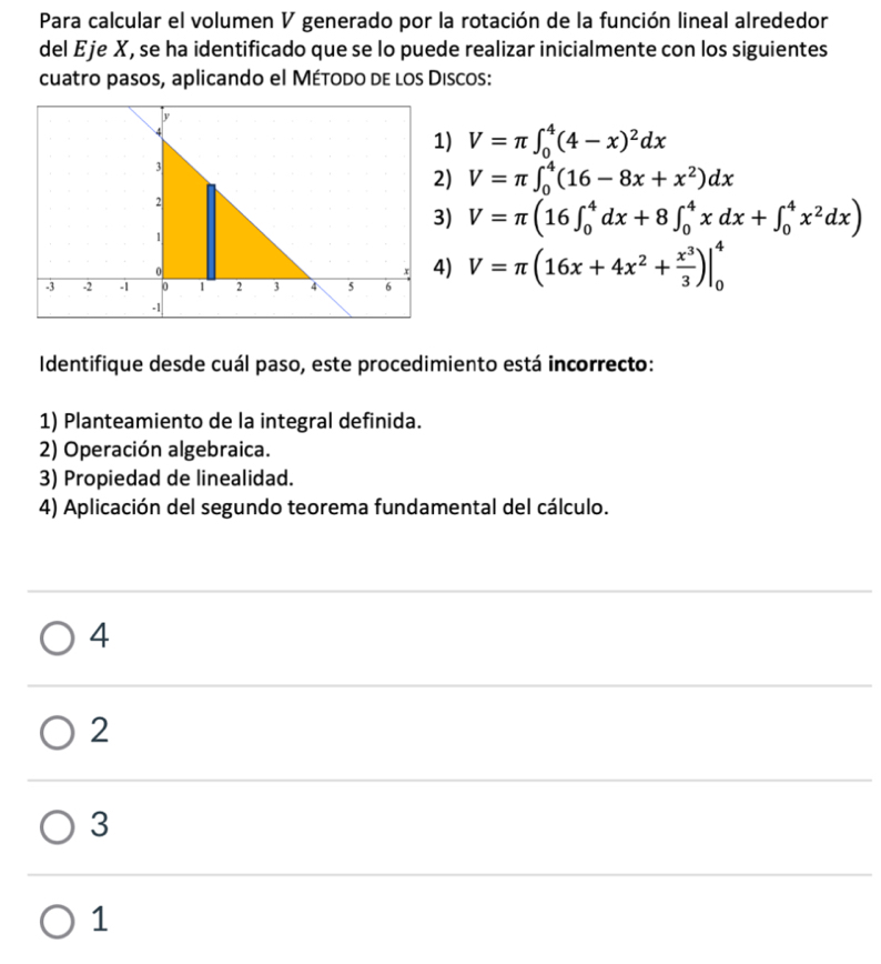 Para calcular el volumen V generado por la rotación de la función lineal alrededor
del Eje X, se ha identificado que se lo puede realizar inicialmente con los siguientes
cuatro pasos, aplicando el Método de los Discos:
1) V=π ∈t _0^(4(4-x)^2)dx
2) V=π ∈t _0^(4(16-8x+x^2))dx
3) V=π (16∈t _0^(4dx+8∈t _0^4xdx+∈t _0^4x^2)dx)
4)
V=π (16x+4x^2+ x^3/3 )|_0^4
Identifique desde cuál paso, este procedimiento está incorrecto:
1) Planteamiento de la integral definida.
2) Operación algebraica.
3) Propiedad de linealidad.
4) Aplicación del segundo teorema fundamental del cálculo.
4
2
3
1