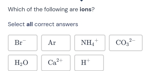 Which of the following are ions?
Select all correct answers
Br^- Ar NH_4^(+ CO_3^(2-)
H_2)O Ca^(2+) H^+