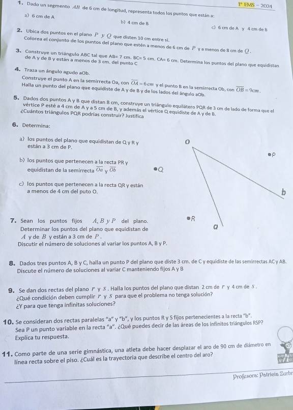 1° FMS - 2024
1 Dado un segmento AB de 6 cm de longitud, representa todos los puntos que están a:
a 6 cm de A b) 4 cm de B c) 6 cm de A y 4 cm de B
2. Ubica dos puntos en el plano P y Q que disten 10 cm entre si
Colorea el conjunto de los puntos del plano que estén a menos de 6 cm de P γ a menos de 8 cm de 1
O .
3. Construye un triángulo ABC tal que AB=7cm.BC=5cm. C A=6cm n. Determina los puntos del plano que equidistan
de A y de B y están a menos de 3 cm. del punto C
4. Traza un ángulo agudo aOb.
Construye el punto A en la semirrecta Oa, con overline OA=6 cπ γ el punto B en la semirrecta Ob, con overline OB=9cm.
Halla un punto del plano que equidiste de A y de B y de los lados del ángulo aOb.
5. Dados dos puntos A y B que distan 8 cm, construye un triángulo equilátero PQR de 3 cm de lado de forma que el
vértice P esté a 4 cm de A y a 5 cm de B, y además el vértice Q equidiste de A y de B.
¿Cuântos triángulos PQR podrias construir? Justifica
6. Determina:
a)los puntos del plano que equidistan de Q γ R y 
están a 3 cm de P.
b) los puntos que pertenecen a la recta PR y
equidistan de la semírrecta overline Oa γ overline Ob
c) los puntos que pertenecen a la recta QR y están
a menos de 4 cm del puto O.
7. Sean los puntos fijos A, B y P del plano. 
Determinar los puntos del plano que equidistan de
A γ de B y están a 3 cm de P,
Discutir el número de soluciones al varíar los puntos A, B y P.
8. Dados tres puntos A, B y C, halla un punto P del plano que diste 3 cm. de C y equidiste de las semirrectas AC y AB.
Discute el número de soluciones al variar C manteniendo fijos A y B
9. Se dan dos rectas del plano  γ S . Halla los puntos del plano que distan 2 cm de ✗ γ 4 cm de S .
¿Qué condición deben cumplir / γ S para que el problema no tenga solución?
¿Y para que tenga infinitas soluciones?
10. Se consideran dos rectas paralelas “a” y “b”, y los puntos R y S fijos pertenecientes a la recta “b”.
Sea P un punto variable en la recta "a". ¿Qué puedes decir de las áreas de los infinitos triángulos RSP?
Explica tu respuesta.
11. Como parte de una serie gimnástica, una atleta debe hacer desplazar el aro de 90 cm de diámetro en
línea recta sobre el piso. ¿Cuál es la trayectoria que describe el centro del aro?
Profesora: Patrícia Zurbr