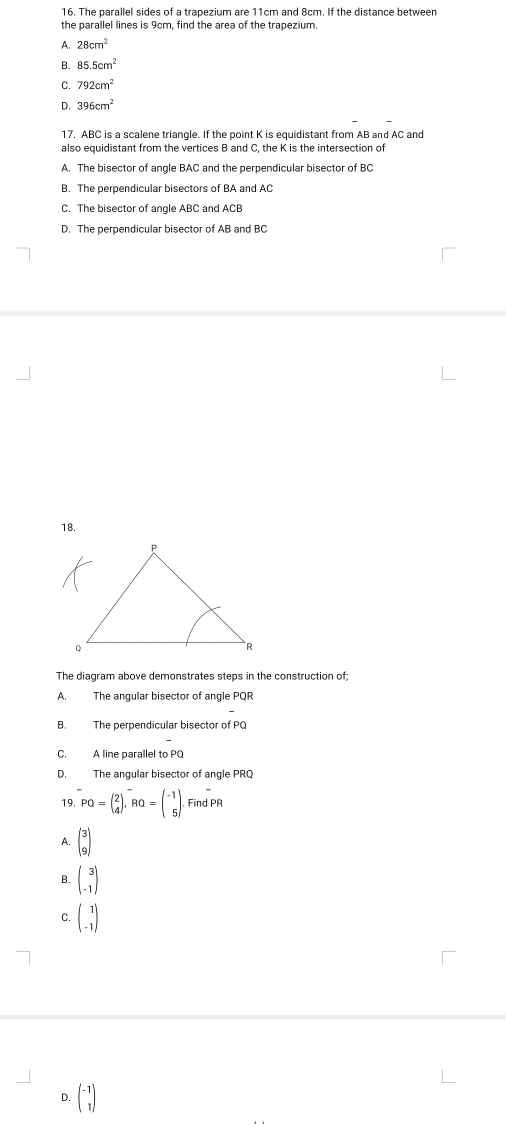 The parallel sides of a trapezium are 11cm and 8cm. If the distance between
the parallel lines is 9cm, find the area of the trapezium.
A. 28cm^2
B. 85.5cm^2
C. 792cm^2
D. 396cm^2
17. ABC is a scalene triangle. If the point K is equidistant from AB and AC and
also equidistant from the vertices B and C, the K is the intersection of
A. The bisector of angle BAC and the perpendicular bisector of BC
B. The perpendicular bisectors of BA and AC
C. The bisector of angle ABC and ACB
D. The perpendicular bisector of AB and BC
18.
The diagram above demonstrates steps in the construction of;
A. The angular bisector of angle PQR
B. The perpendicular bisector of PQ
C. A line parallel to PQ
D. The angular bisector of angle PRQ
19. overline PQ=beginpmatrix 2 4endpmatrix , ^-RQ=beginpmatrix -1 5endpmatrix.Find overline PR
A. beginpmatrix 3 9endpmatrix
B. beginpmatrix 3 -1endpmatrix
C. beginpmatrix 1 -1endpmatrix
D. beginpmatrix -1 1endpmatrix