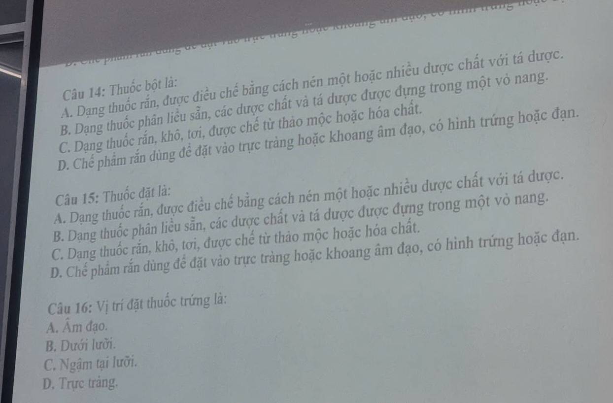 A. Dạng thuốc rắn, được điều chế bằng cách nén một hoặc nhiều dược chất với tá dược.
Câu 14: Thuốc bột là:
B. Dạng thuốc phân liểu sẵn, các dược chất và tá dược được đựng trong một vỏ nang.
C. Dạng thuốc rấn, khô, tơi, được chế từ thảo mộc hoặc hóa chất.
D. Chế phẩm rắn dùng để đặt vào trực tràng hoặc khoang âm đạo, có hình trứng hoặc đạn.
Câu 15: Thuốc đặt là:
A. Dạng thuốc rắn, được điều chế bằng cách nén một hoặc nhiều dược chất với tá dược.
B. Dạng thuốc phân liều sẵn, các dược chất và tá dược được đựng trong một vỏ nang.
C. Dạng thuốc rắn, khô, tơi, được chế từ thảo mộc hoặc hóa chất.
D. Chế phẩm rắn dùng để đặt vào trực tràng hoặc khoang âm đạo, có hình trứng hoặc đạn.
Câu 16: Vị trí đặt thuốc trứng là:
A. Âm đạo.
B. Dưới lưỡi.
C. Ngậm tại lưỡi.
D. Trực trảng.