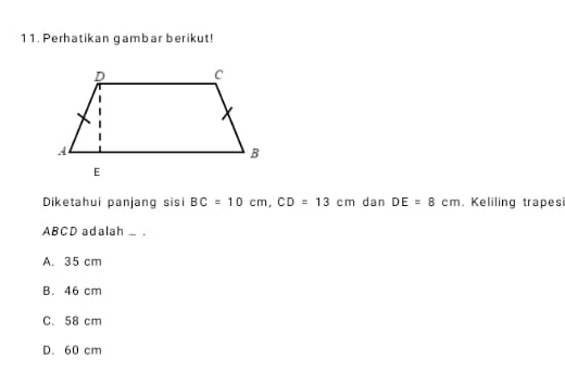 Perhatikan gambar berikut!
Diketahui panjang sisi BC=10cm, CD=13cm dan DE=8cm. Keliling trapes
ABCD adalah ... .
A. 35 cm
B. 46 cm
C. 58 cm
D. 60 cm