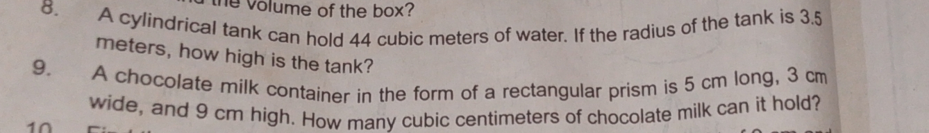 the volume of the box? 
8. A cylindrical tank can hold 44 cubic meters of water. If the radius of the tank is 3.5
meters, how high is the tank? 
9. A chocolate milk container in the form of a rectangular prism is 5 cm long, 3 cm
wide, and 9 cm high. How many cubic centimeters of chocolate milk can it hold? 
1∩