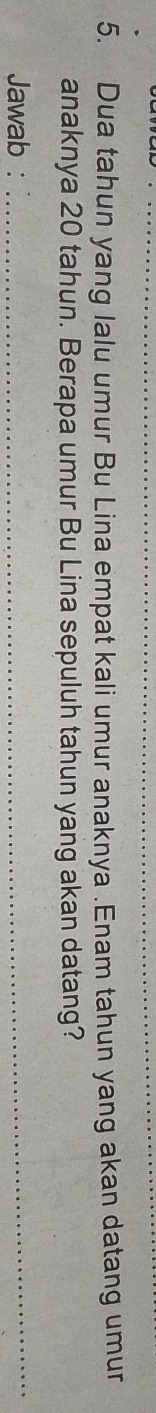 Dua tahun yang lalu umur Bu Lina empat kali umur anaknya .Enam tahun yang akan datang umur 
anaknya 20 tahun. Berapa umur Bu Lina sepuluh tahun yang akan datang? 
Jawab :_