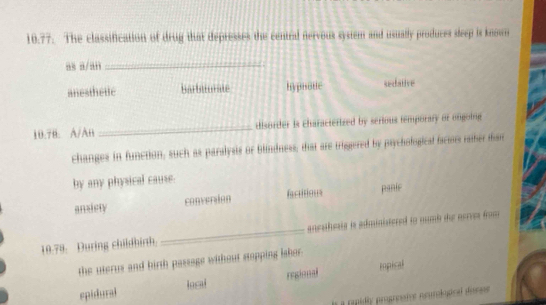 The classification of drug that depresses the central nervous system and usually produces sleep is known
as a/an_
anesthette barbiturate hypnodie sedative
10.78. A/An _disorder is characterized by serious temporary or ongoing
changes in function, such as paralysis or blindness, that are triggered by psychofogical faciots raher man
by any physical cause.
ansiery conversion factitions panic
19.78. During childhirth _anesthests is administered to numb the nerres from
the uterus and birth passage without stapping lshor.
epidural local regional
impical
a repidly progrnaive neumiogical durse