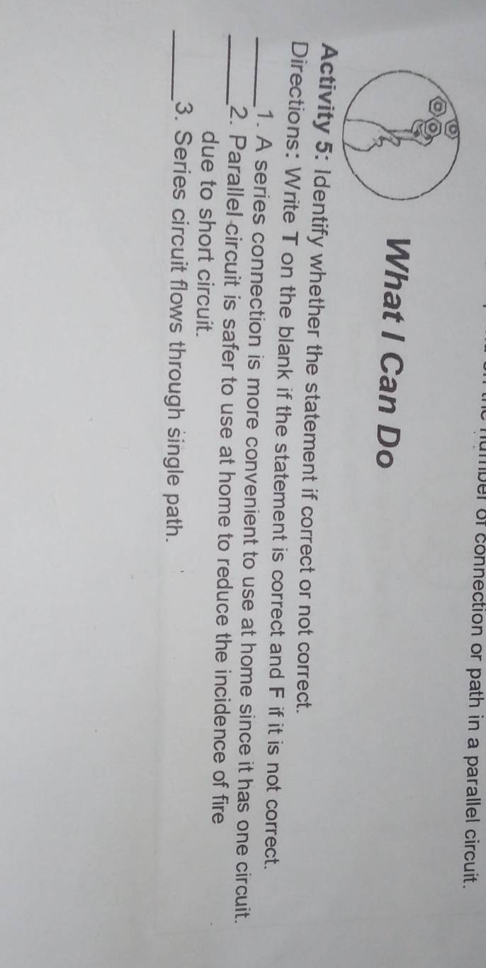 ber of connection or path in a parallel circuit. 
What I Can Do 
Activity 5: Identify whether the statement if correct or not correct. 
Directions: Write T on the blank if the statement is correct and F if it is not correct. 
_1. A series connection is more convenient to use at home since it has one circuit. 
_2. Parallel circuit is safer to use at home to reduce the incidence of fire 
due to short circuit. 
_3. Series circuit flows through single path.