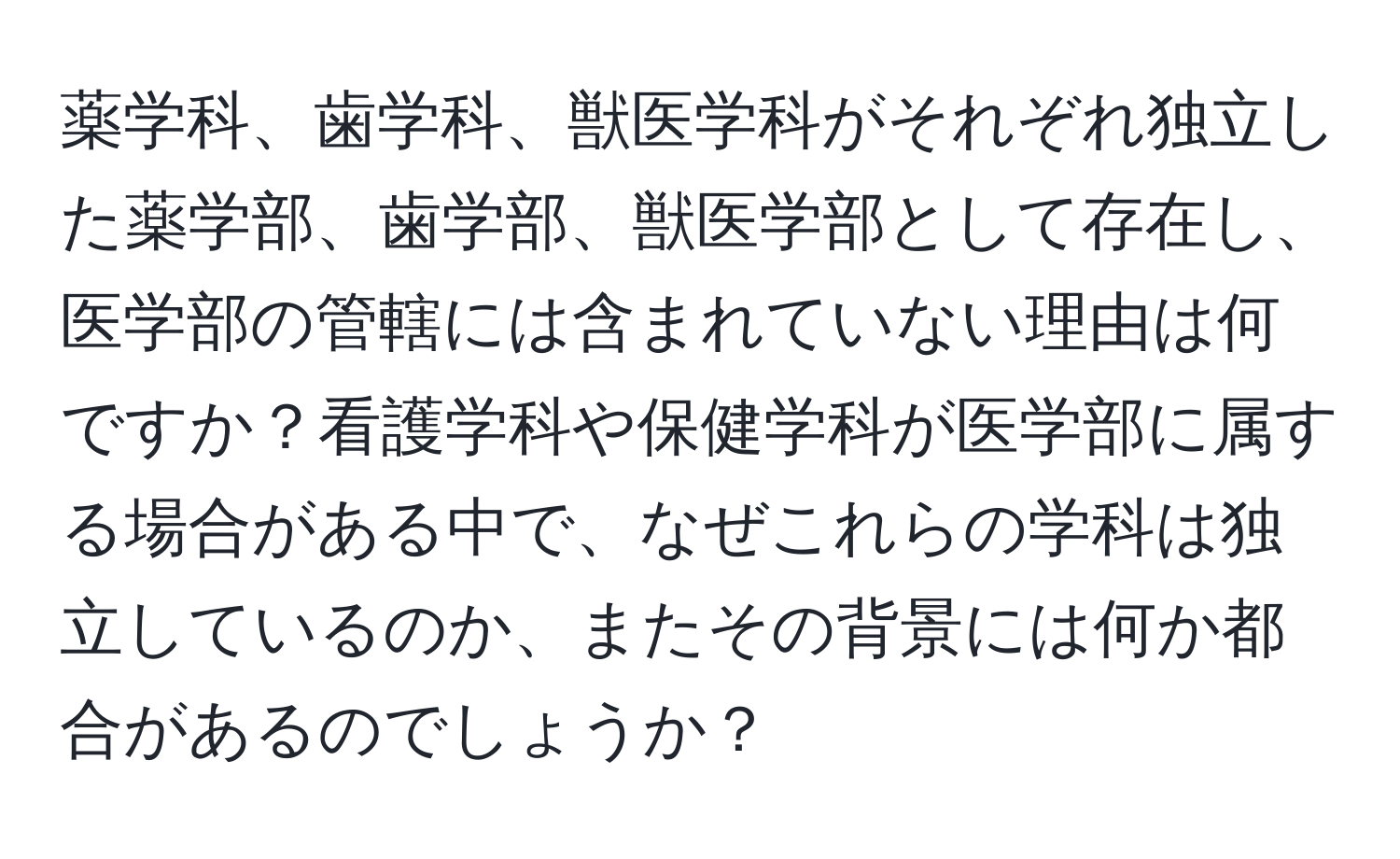 薬学科、歯学科、獣医学科がそれぞれ独立した薬学部、歯学部、獣医学部として存在し、医学部の管轄には含まれていない理由は何ですか？看護学科や保健学科が医学部に属する場合がある中で、なぜこれらの学科は独立しているのか、またその背景には何か都合があるのでしょうか？