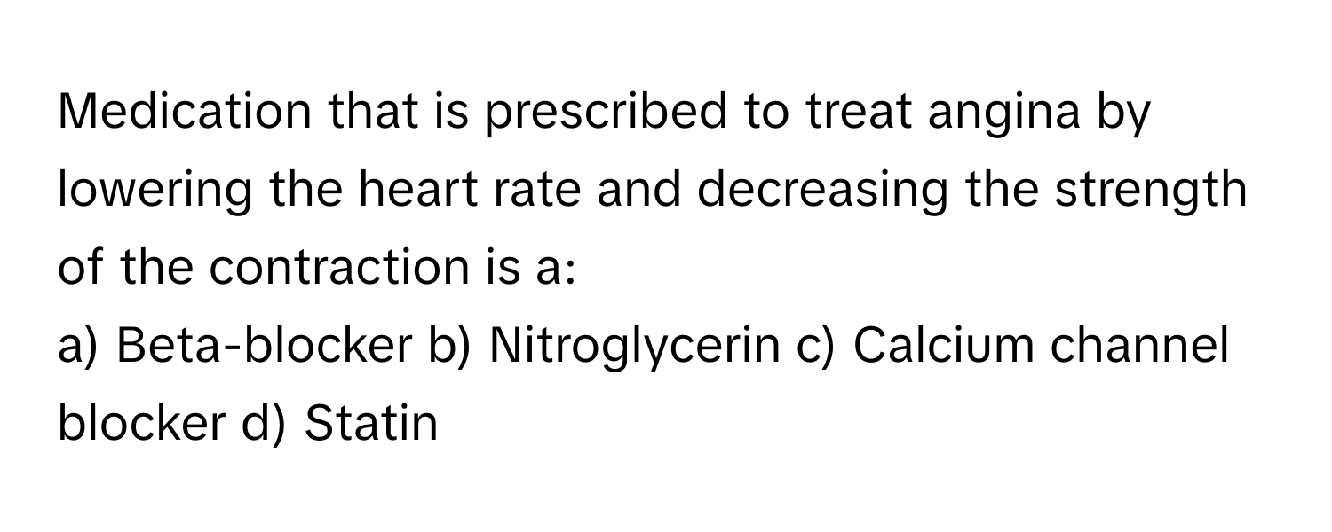 Medication that is prescribed to treat angina by lowering the heart rate and decreasing the strength of the contraction is a:

a) Beta-blocker b) Nitroglycerin c) Calcium channel blocker d) Statin