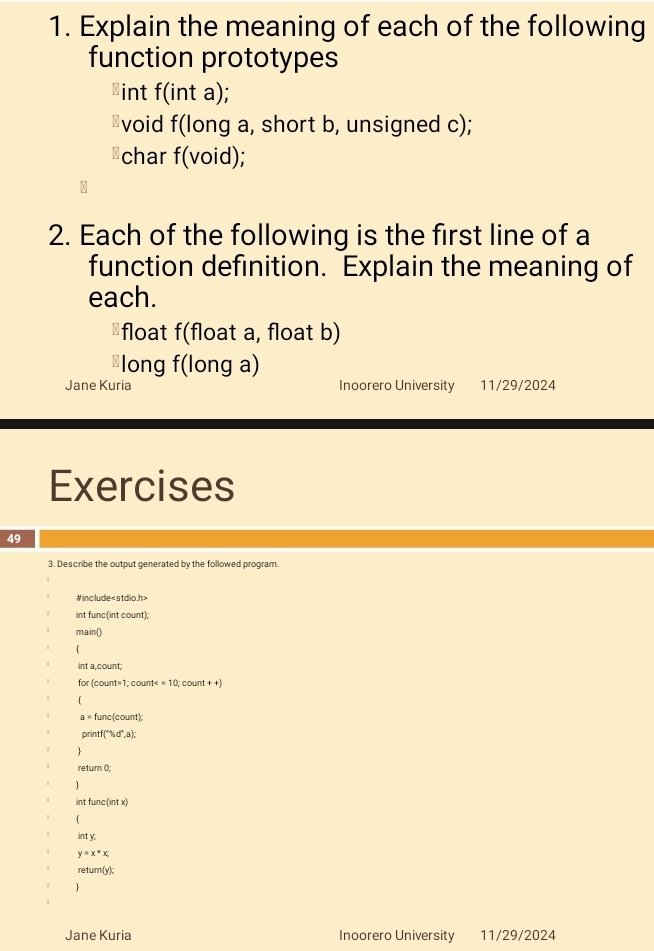 Explain the meaning of each of the following 
function prototypes 
int f(int a); 
≌void f(long a, short b, unsigned c); 
⊥char f(void); 
2. Each of the following is the first line of a 
function definition. Explain the meaning of 
each. 
⊥float f(float a, float b) 
⊥long f(long a) 
Jane Kuria Inoorero University 11/29/2024 
Exercises 
49 
3. Describe the output generated by the followed program. 
#include
int func(int count); 
main() 
int a count; 
for (count=1; count< <tex>=10; count ++)
a= func(count); 
printf("%d*,a); 
return (); 
int func(int x) 
int y;
y=x*x; 
return (y) 
Jane Kuria Inoorero University 11/29/2024