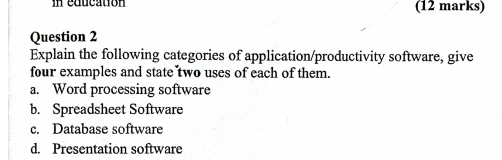 in education (12 marks)
Question 2
Explain the following categories of application/productivity software, give
four examples and state two uses of each of them.
a. Word processing software
b. Spreadsheet Software
c. Database software
d. Presentation software