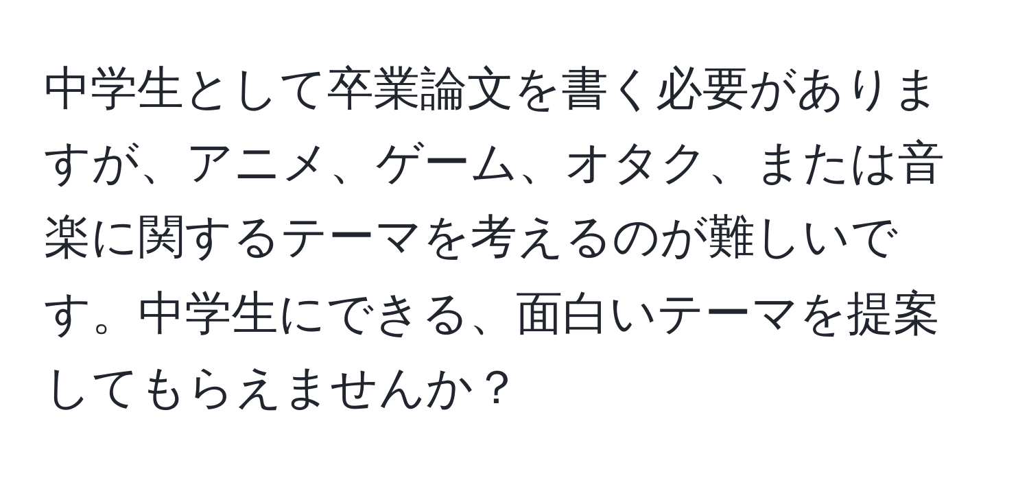 中学生として卒業論文を書く必要がありますが、アニメ、ゲーム、オタク、または音楽に関するテーマを考えるのが難しいです。中学生にできる、面白いテーマを提案してもらえませんか？