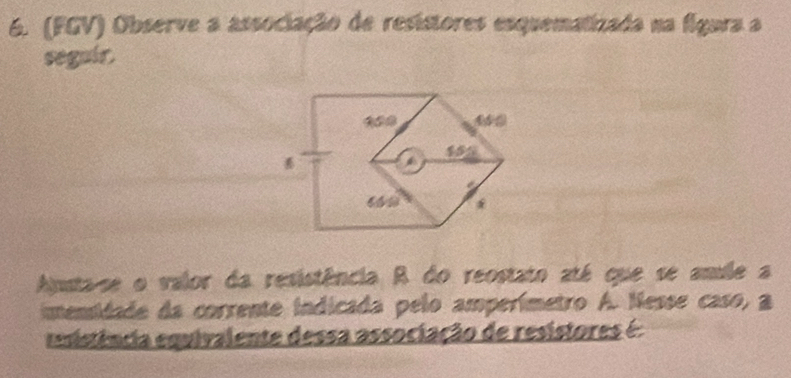 (FGV) Observe a associação de resistores esquematizada na figura a 
seguir. 
Auta-se o valor da resistência R do reostato até que se amule a 
imensidade da corrente indicada pelo amperímetro A. Nesse caso, a 
tência equivalente dessa associação de resistores é