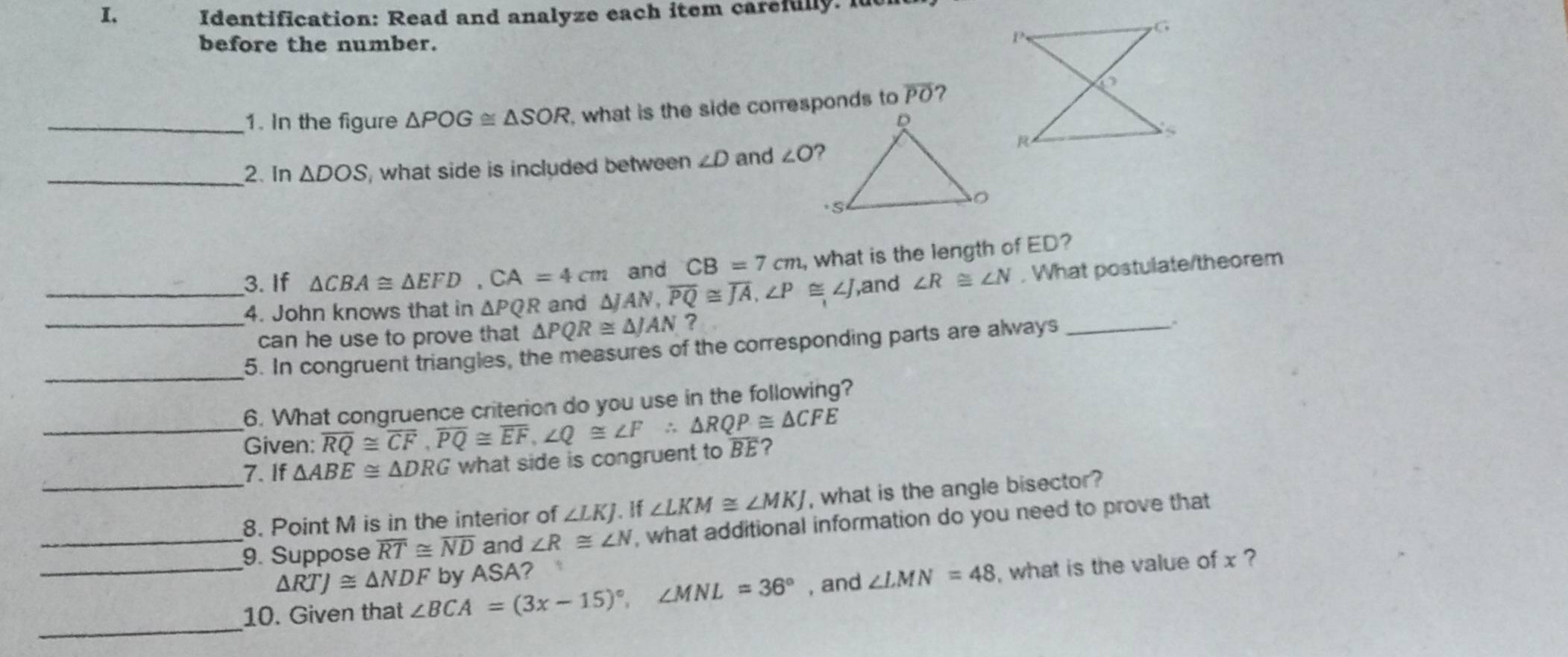 Identification: Read and analyze each item carefully. 
before the number. 
_1. In the figure △ POG≌ △ SOR , what is the side corresponds to overline PO 7 
_2. In △ DOS , what side is included between ∠ D and ∠ O
_3. If △ CBA≌ △ EFD, CA=4cm △ JAN, overline PQ≌ overline JA, ∠ P≌ ∠ J and CB=7cm , what is the length of ED? 
,and ∠ R≌ ∠ N , What postulate/theorem 
4. John knows that in △ PQR and 
can he use to prove that △ PQR≌ △ JAN ？ 
_5. In congruent triangles, the measures of the corresponding parts are always_ 
. 
6. What congruence criterion do you use in the following? 
_Given: overline RQ≌ overline CF, overline PQ≌ overline EF, ∠ Q≌ ∠ F∴ △ RQP≌ △ CFE overline BE ? 
7. If △ ABE≌ △ DRG what side is congruent to 
_8. Point M is in the interior of ∠ LKJ. If ∠ LKM≌ ∠ MKJ , what is the angle bisector? 
_9. Suppose overline RT≌ overline ND and ∠ R≌ ∠ N , what additional information do you need to prove that 
_ △ RTJ≌ △ NDF , and ∠ LMN=48 , what is the value of x ? 
_ 
10. Given that ∠ BCA=(3x-15)^circ , ∠ MNL=36° by ASA?