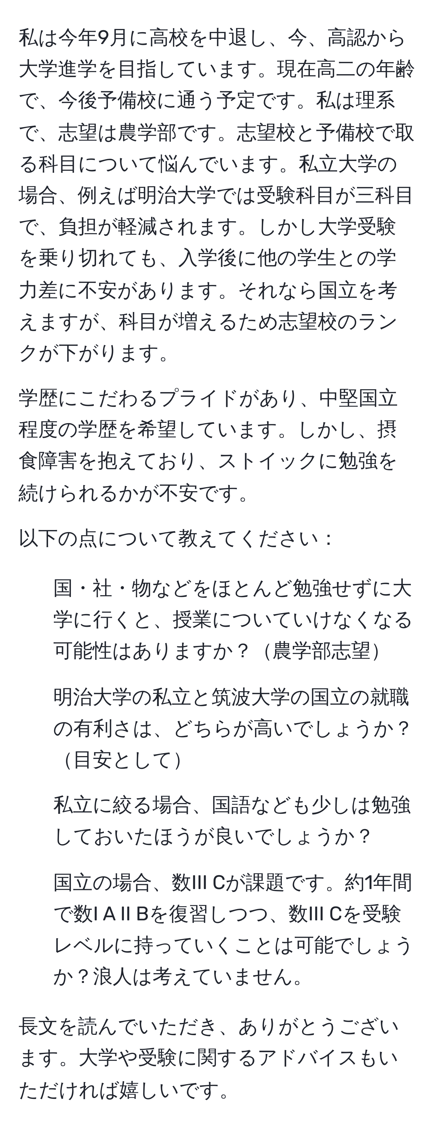 私は今年9月に高校を中退し、今、高認から大学進学を目指しています。現在高二の年齢で、今後予備校に通う予定です。私は理系で、志望は農学部です。志望校と予備校で取る科目について悩んでいます。私立大学の場合、例えば明治大学では受験科目が三科目で、負担が軽減されます。しかし大学受験を乗り切れても、入学後に他の学生との学力差に不安があります。それなら国立を考えますが、科目が増えるため志望校のランクが下がります。

学歴にこだわるプライドがあり、中堅国立程度の学歴を希望しています。しかし、摂食障害を抱えており、ストイックに勉強を続けられるかが不安です。

以下の点について教えてください：

1. 国・社・物などをほとんど勉強せずに大学に行くと、授業についていけなくなる可能性はありますか？農学部志望
2. 明治大学の私立と筑波大学の国立の就職の有利さは、どちらが高いでしょうか？目安として
3. 私立に絞る場合、国語なども少しは勉強しておいたほうが良いでしょうか？
4. 国立の場合、数III Cが課題です。約1年間で数I A II Bを復習しつつ、数III Cを受験レベルに持っていくことは可能でしょうか？浪人は考えていません。

長文を読んでいただき、ありがとうございます。大学や受験に関するアドバイスもいただければ嬉しいです。