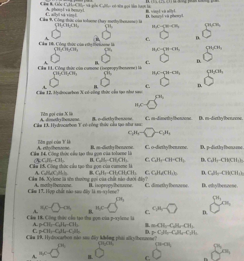 D. (1), (2), (3) la đong phan không gian.
Câu 8. Gốc C_6H_5-CH_2- -  và  ốc C₆H₃- có tên gọi lần lượt là:
A. phenyl và benzyl.
C. allyl và vinyl. B. vinyl và allyl.
D. benzyl và phenyl.
Câu 9. Công thức của toluene (hay methylbenzene) là
CH_2CH_2CH_3
CH_3
H_3C-CH-CH_3
CH_2CH_3
A.
B.
C.
D.
Câu 10. Công thức của ethylbenzene là
CH_2CH_2CH_3
CH_3
H_3C-CH-CH_3
CH_2CH_3
A.
B.
C.
D.
Câu 11. Công thức của cumene (isopropylbenzene) là
CH_2CH_2CH_3
CH_3
H_3C-CH-CH_3
CH_2CH_3
A.
B.
C.
D.
Câu 12. Hydrocarbon X có công thức cấu tạo như sau:
CH_3
H_3C
Tên gọi của X là
A. dimethylbenzene. B. o-diethylbenzene. C. m-dimethylbenzene. D. m-diethylbenzene.
Câu 13. Hydrocarbon Y có công thức cấu tạo như sau:
C_2H_5- ^->-C_2H_5
Tên gọi của Y là
A. ethylbenzene. B. m-diethylbenzene. C. o-diethylbenzene. D. p-diethylbenzene.
Câu 14. Công thức cấu tạo thu gọn của toluene là
C_6H_5-CH_3. B. C_6H_5-CH_2CH_3. C. C_6H_5-CH=CH_2. D. C_6H_5-CH(CH_3)_2.
Câu 15. Công thức cấu tạo thu gọn của cumene là
A. C_6H_4(C_2H_5)_2. B. C_6H_5-CH_2CH_2CH_3. C. C_6H_4(CH_3)_2. D. C_6H_5-CH(CH_3)_2
Câu 16. Xylene là tên thường gọi của chất nào dưới đây?
A. methylbenzene. B. isopropylbenzene. C. dimethylbenzene. D. ethylbenzene.
Câu 17. Hợp chất nào sau đây là m-xy lene?
CH_3
CH_3
CH_3
A.
H_3C- ) · CH_3 B. H_3C C_2H_5
C.
D.
Câu 18. Công thức cấu tạo thu gọn của p-xylene là
A. p-CH_3-C_6H_4-CH_3. B. m-CH_3-C_6H_4-CH_3.
C. p-CH_3-C_6H_4-C_2H_5. D. p-C_2H_5-C_6H_4-C_2H_5.
Câu 19. Hydrocarbon nào sau đây không phải alkylbenzene?
CH_3
CH_2CH_3
CH=CH_2
CH_3
A. H_3C- ^circ 2
CH_3
B.
C.
n