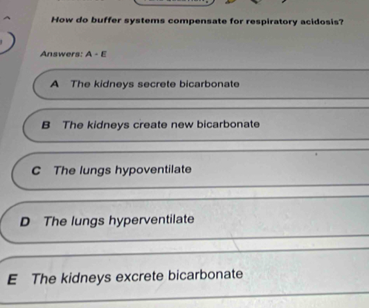 How do buffer systems compensate for respiratory acidosis?
Answers: A-E
A The kidneys secrete bicarbonate
B The kidneys create new bicarbonate
C The lungs hypoventilate
D The lungs hyperventilate
E The kidneys excrete bicarbonate