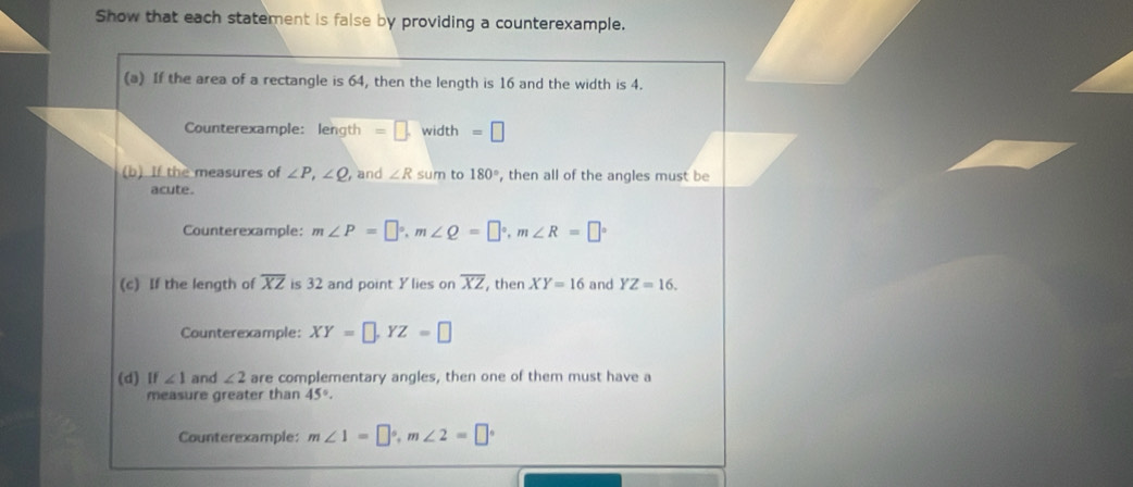 Show that each statement is false by providing a counterexample. 
(a) If the area of a rectangle is 64, then the length is 16 and the width is 4. 
Counterexample: length =□. width =□
(b) If the measures of ∠ P, ∠ Q , and ∠ R sum to 180° , then all of the angles must be 
acute. 
Counterexample: m∠ P=□°, m∠ Q=□°, m∠ R=□°
(c) If the length of overline XZ is 32 and point Ylies on overline XZ , then XY=16 and YZ=16. 
Counterexample: XY=□ , YZ=□
(d) If ∠ 1 and ∠ 2 are complementary angles, then one of them must have a 
measure greater than 45°. 
Counterexample: m∠ 1=□°, m∠ 2=□°