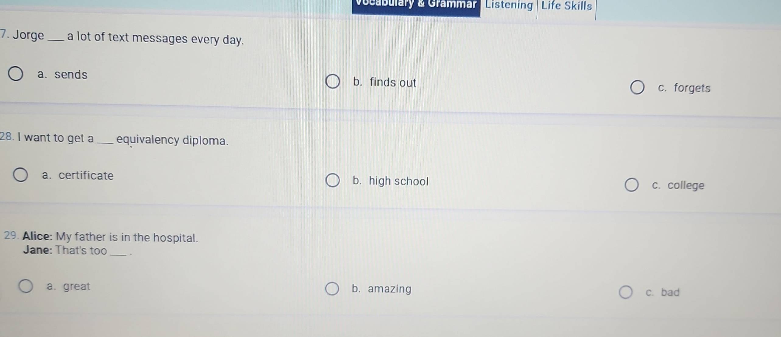 Vocabulary & Grammar Listening Life Skills
7. Jorge _a lot of text messages every day.
a. sends b. finds out
c. forgets
28. I want to get a _equivalency diploma.
a. certificate c. college
b. high school
29. Alice: My father is in the hospital.
Jane: That's too_ .
a. great b. amazing
c. bad