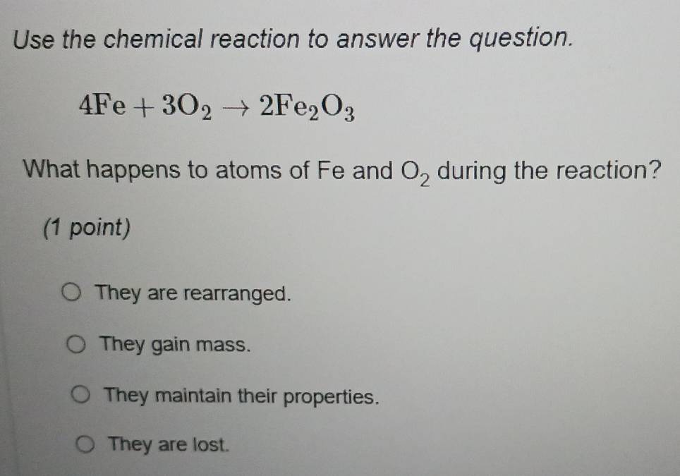 Use the chemical reaction to answer the question.
4Fe+3O_2to 2Fe_2O_3
What happens to atoms of Fe and O_2 during the reaction?
(1 point)
They are rearranged.
They gain mass.
They maintain their properties.
They are lost.