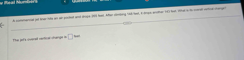 Real Numbers Question 
A commercial jet liner hits an air pocket and drops 265 feet. After climbing 148 feet, it drops another 143 feet. What is its overall vertical change? 
The jet's overall vertical change is □ feet.