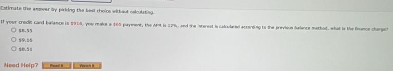 Estimate the answer by picking the best choice without calculating.
If your credit card balance is $916, you make a $65 payment, the APR is 12%, and the interest is calculated according to the previous balance method, what is the finance charge?
$8.55
$9.16
$8.51
Need Help? Read It Wartch III