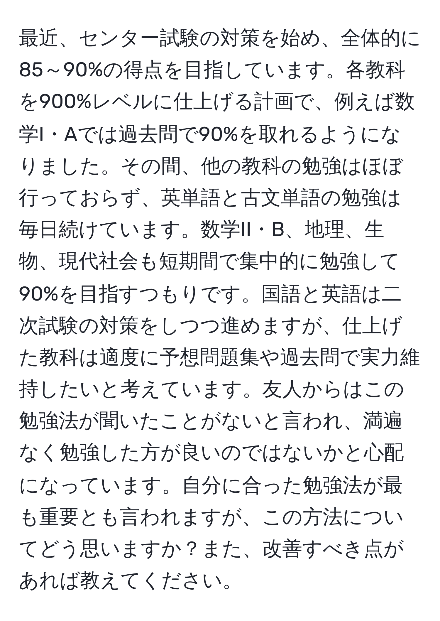 最近、センター試験の対策を始め、全体的に85～90%の得点を目指しています。各教科を900%レベルに仕上げる計画で、例えば数学I・Aでは過去問で90%を取れるようになりました。その間、他の教科の勉強はほぼ行っておらず、英単語と古文単語の勉強は毎日続けています。数学II・B、地理、生物、現代社会も短期間で集中的に勉強して90%を目指すつもりです。国語と英語は二次試験の対策をしつつ進めますが、仕上げた教科は適度に予想問題集や過去問で実力維持したいと考えています。友人からはこの勉強法が聞いたことがないと言われ、満遍なく勉強した方が良いのではないかと心配になっています。自分に合った勉強法が最も重要とも言われますが、この方法についてどう思いますか？また、改善すべき点があれば教えてください。