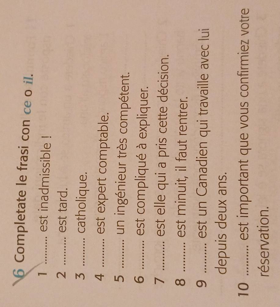 Completate le frasi con ce o il. 
1 ........... est inadmissible ! 
2 .......... est tard. 
3 ........... catholique. 
4 ........... est expert comptable. 
5 ........... un ingénieur très compétent. 
6 .......... est compliqué à expliquer. 
7 ........... est elle qui a pris cette décision. 
8 .......... est minuit, il faut rentrer. 
9 ........... est un Canadien qui travaille avec lui 
depuis deux ans. 
10 ......... est important que vous confirmiez votre 
réservation.