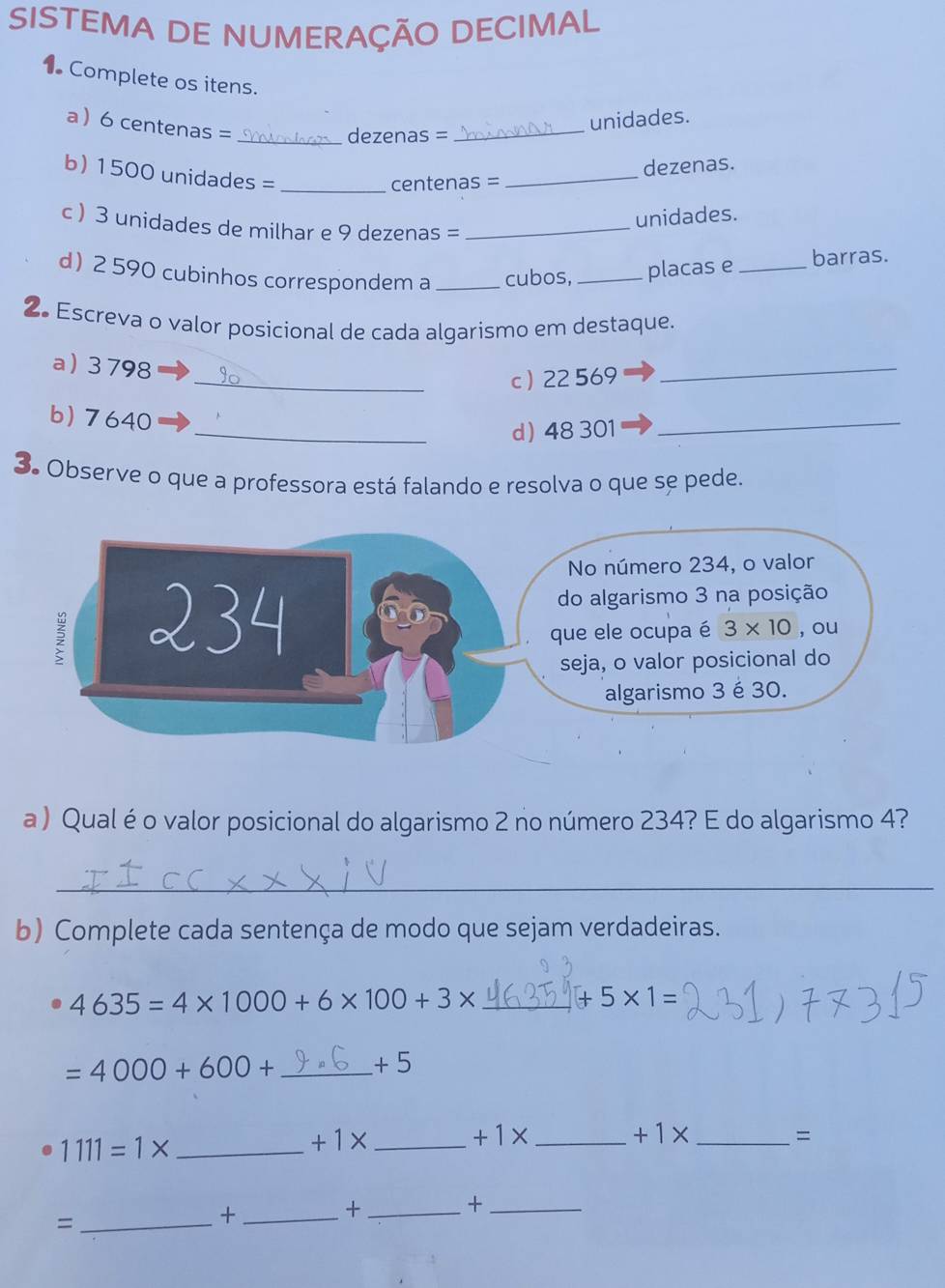 SISTEMA DE NUMERAÇÃO DECIMAL
1 Complete os itens.
a  6 centenas =_
unidades.
dezenas =_
b) 1500 unidades =_
centenas = _dezenas.
unidades.
c ) 3 unidades de milhar e 9 dezenas =_
d 2 590 cubinhos correspondem a_ cubos, _placas e_ barras.
2. Escreva o valor posicional de cada algarismo em destaque.
a)3798
_c 22 569
_
b) 7640
_d 48 301
_
3. Observe o que a professora está falando e resolva o que se pede.
a ) Qual éo valor posicional do algarismo 2 no número 234? E do algarismo 4?
_
b) Complete cada sentença de modo que sejam verdadeiras.
4635=4* 1000+6* 100+3* _+ 5* 1=
_ =4000+600+
+5
_ 1111=1*
+1* _
+1* _
+1* _
=
_+
_=
_+
_+