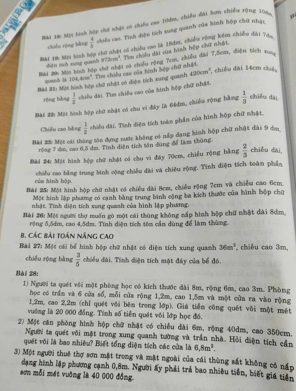 Một hình hộp chữ nhật có chiều cao 10dm, chiều dài hơn chiều rộng 10dm
B
chiêu rộng bàng  4/5  chiều cao. Tính diện tích xung quanh của hình hộp chữ nhật
Bài 19: Một hình hộp chữ nhật có chiều cao là 18dm, chiều rộng kém chiều dài 7dm
diện tích xung quanh 972cm^2. Tìm chiều dài cùa hình hộp chữ nhật.
Bài 20: Một hình hộp chữ nhật có chiều rộng 7cm, chiều dài 7,5cm, diện tích xung
quanh là 104,4cm^2.. Tìm chiều cao của hình hộp chữ nhật.
Bài 21: Một hình hộp chữ nhật có diện tích xung quanh 420cm^2 , chiều dài 14cm chiều
rộng bằng  1/2  chiều dài. Tìm chiều cao của hình hộp chữ nhật.
Bài 22: Một hình hộp chữ nhật có chu vi đáy là 64dm, chiều rộng bằng  1/3  chiều dài
Chiều cao bằng  1/2  chiều dài. Tính diện tích toàn phần của hình hộp chữ nhật.
Bài 23: Một cái thùng tôn đựng nước không có nắp dạng hình hộp chữ nhật dài 9 dm,
rộng 7 dm, cao 6,5 dm. Tính diện tích tôn dùng để làm thùng.
Bài 24: Một hình hộp chữ nhật có chu vi đáy 70cm, chiều rộng bằng  2/3  chiều dài,
chiều cao bằng trung bình cộng chiều dài và chiêu rộng. Tính diện tích toàn phần
của hình hộp.
Bài 25: Một hình hộp chữ nhật có chiều dài 8cm, chiều rộng 7cm và chiều cao 6cm.
Một hình lập phương có cạnh bằng trung bình cộng ba kích thước của hình hộp chữ
nhật. Tính diện tích xung quanh của hình lập phương.
Bài 26: Một người thợ muốn gò một cái thùng không nắp hình hộp chữ nhật dài 8dm,
rộng 5,5dm, cao 4,5dm. Tính diện tích tôn cần dùng để làm thùng.
B. CÁC BÀI TOÁN NÂNG CAO
Bài 27: Một cái bể hình hộp chữ nhật có diện tích xung quanh 36m^2 , chiều cao 3m,
chiều rộng bằng  3/5  chiều dài. Tính diện tích mặt đáy của bể đó.
Bài 28:
1) Người ta quét vôi một phòng học có kích thước dài 8m, rộng 6m, cao 3m. Phòng
học có trần và 6 cửa sổ, mỗi cửa rộng 1,2m, cao 1,5m và một cửa ra vào rộng
1,2m, cao 2,2m (chỉ quét vôi bên trong lớp). Giá tiền công quét vôi một mét
vuông là 20 000 đồng. Tính số tiền quét vôi lớp học đó.
2) Một căn phòng hình hộp chữ nhật có chiều dài 6m, rộng 40dm, cao 350cm.
Người ta quét vôi mặt trong xung quanh tường và trần nhà. Hỏi diện tích cần
quết vôi là bao nhiêu? Biết tổng diện tích các cửa là 6,8m^2.
3) Một người thuê thợ sơn mặt trong và mặt ngoài của cái thùng sắt không có nắp
dạng hình lập phương cạnh 0,8m. Người ấy phải trả bao nhiêu tiền, biết giá tiền
sơn mỗi mét vuông là 40 000 đồng.