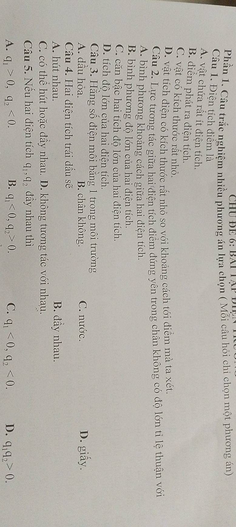 ChU ĐE 6: BAi Tập đi 
Phần 1. Câu trắc nghiệm nhiều phương án lựa chọn ( Mỗi câu hỏi chỉ chọn một phương án)
Câu 1. Điện tích điểm là
A. vật chứa rất ít điện tích.
B. điểm phát ra điện tích.
C. vật có kích thước rất nhỏ.
D. vật tích điện có kích thước rất nhỏ so với khoảng cách tới điểm mà ta xét.
Câu 2. Lực tương tác giữa hai điện tích điểm đứng yên trong chân không có độ lớn tỉ lệ thuận với
A. bình phương khoảng cách giữa hai điện tích.
B. bình phương độ lớn của hai điện tích.
C. căn bậc hai tích độ lớn của hai điện tích.
D. tích đô lớn của hai điện tích.
Câu 3. Hằng số điện môi bằng 1 trong môi trường
A. dầu hỏa. B. chân không. C. nước. D. giấy.
Câu 4. Hai điện tích trái dấu sẽ
A. hút nhau. B. đầy nhau.
C. có thể hút hoặc đầy nhau. D. không tương tác với nhau.
Câu 5. Nếu hai điện tích q_1, q_2 đầy nhau thì
A. q_1>0, q_2<0</tex>. B. q_1<0</tex>, q_2>0. C. q_1<0</tex>, q_2<0</tex>. D. q_1q_2>0.