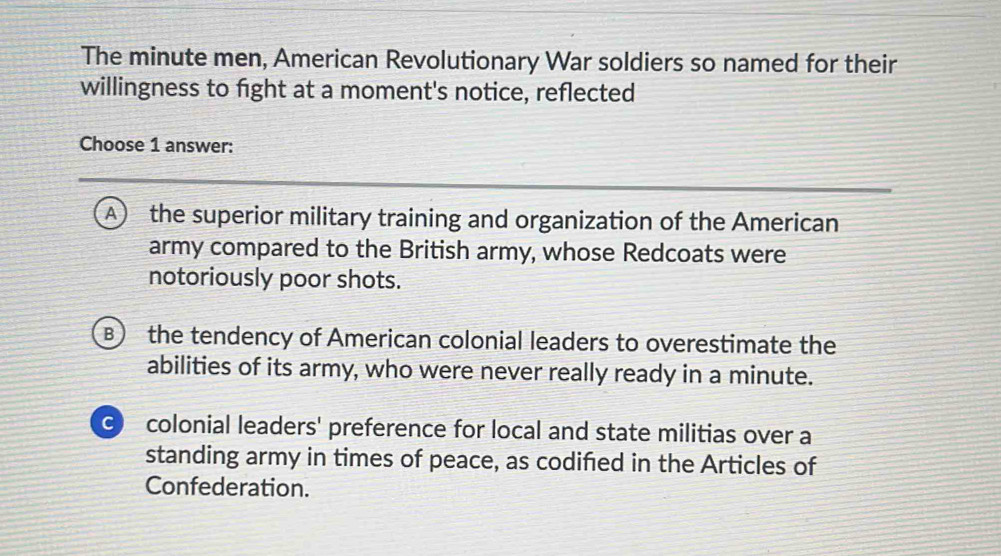 The minute men, American Revolutionary War soldiers so named for their
willingness to fight at a moment's notice, reflected
Choose 1 answer:
A) the superior military training and organization of the American
army compared to the British army, whose Redcoats were
notoriously poor shots.
B) the tendency of American colonial leaders to overestimate the
abilities of its army, who were never really ready in a minute.
O colonial leaders' preference for local and state militias over a
standing army in times of peace, as codified in the Articles of
Confederation.