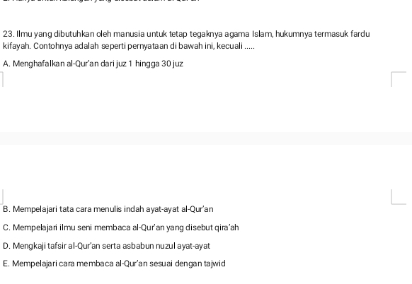 Ilmu yang dibutuhkan oleh manusia untuk tetap tegaknya agama Islam, hukumnya termasuk fardu
kifayah. Contohnya adalah seperti pernyataan di bawah ini, kecuali .....
A. Menghafalkan al-Qur'an dari juz 1 hingga 30 juz
B. Mempelajari tata cara menulis indah ayat-ayat al-Qur'an
C. Mempelajari ilmu seni membaca al-Qur'an yang disebut qira'ah
D. Mengkaji tafsir al-Qur'an serta asbabun nuzul ayat-ayat
E. Mempelajari cara membaca al-Qur'an sesuai dengan tajwid