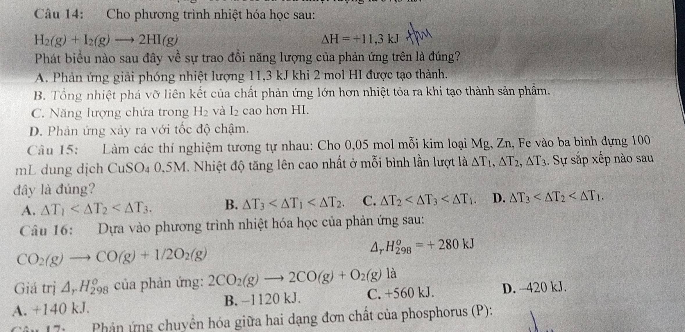 Cho phương trình nhiệt hóa học sau:
H_2(g)+I_2(g)to 2HI(g)
△ H=+11,3kJ
Phát biểu nào sau đây về sự trao đồi năng lượng của phản ứng trên là đúng?
A. Phản ứng giải phóng nhiệt lượng 11,3 kJ khi 2 mol HI được tạo thành.
B. Tổng nhiệt phá vỡ liên kết của chất phản ứng lớn hơn nhiệt tỏa ra khi tạo thành sản phẩm.
C. Năng lượng chứa trong H_2 và I_2 cao hơn HI.
D. Phản ứng xảy ra với tốc độ chậm.
Câu 15: Làm các thí nghiệm tương tự nhau: Cho 0,05 mol mỗi kim loại Mg, Zn, Fe vào ba bình đựng 100
mL dung dịch CuSO_4 0,5M. Nhiệt độ tăng lên cao nhất ở mỗi bình lần lượt la△ T_1,△ T_2,△ T_3. Sự sắp xếp nào sau
đây là đúng?
A. △ T_1
B. △ T_3 C. △ T_2 D. △ T_3
Câu 16:  Dựa vào phương trình nhiệt hóa học của phản ứng sau:
CO_2(g)to CO(g)+1/2O_2(g)
Ar H_(298)^o=+280kJ
Giá trị △ _rH_(298)^o của phản ứng: 2CO_2(g)to 2CO(g)+O_2(g) là
C. +560 kJ. D. -420 kJ.
A. +140 kJ. B. −1120 kJ.
Câu 17:   Phản ứng chuyền hóa giữa hai dạng đơn chất của phosphorus (P):