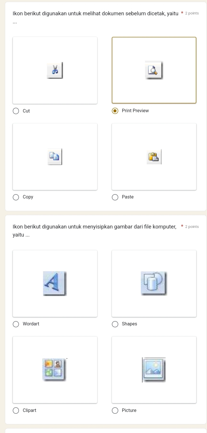 Ikon berikut digunakan untuk melihat dokumen sebelum dicetak, yaitu * 2 points 
Cut Print Preview 
Copy Paste 
Ikon berikut digunakan untuk menyisipkan gambar dari file komputer, * 2 points 
yaitu ... 
Wordart Shapes 
Clipart Picture