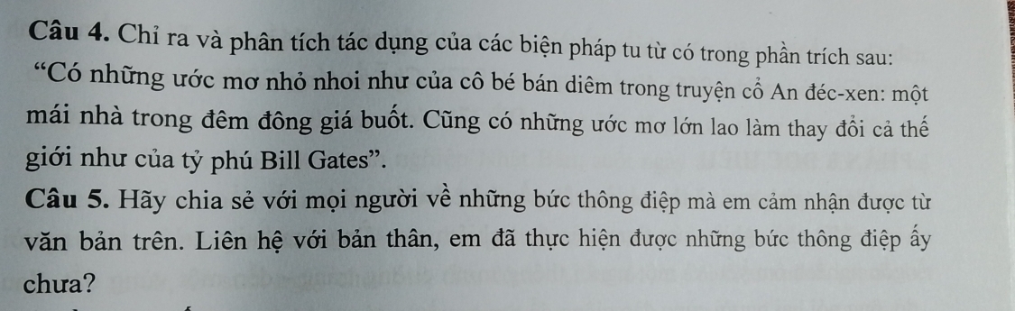 Chỉ ra và phân tích tác dụng của các biện pháp tu từ có trong phần trích sau: 
“Có những ước mơ nhỏ nhoi như của cô bé bán diêm trong truyện cổ An đéc-xen: một 
mái nhà trong đêm đông giá buốt. Cũng có những ước mơ lớn lao làm thay đổi cả thế 
giới như của tỷ phú Bill Gates'. 
Câu 5. Hãy chia sẻ với mọi người về những bức thông điệp mà em cảm nhận được từ 
văn bản trên. Liên hệ với bản thân, em đã thực hiện được những bức thông điệp ấy 
chưa?