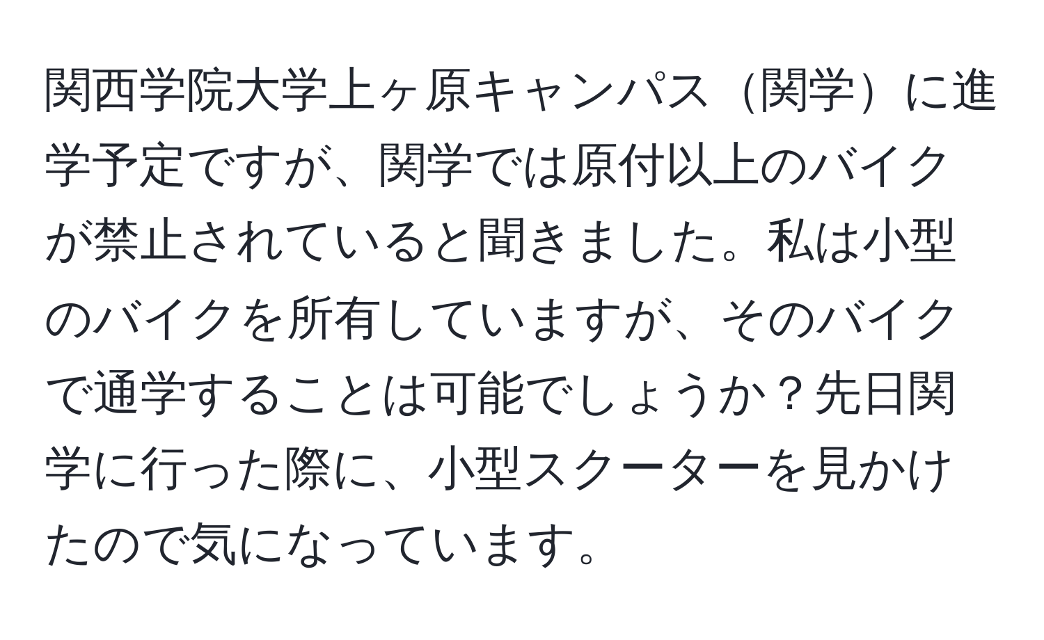 関西学院大学上ヶ原キャンパス関学に進学予定ですが、関学では原付以上のバイクが禁止されていると聞きました。私は小型のバイクを所有していますが、そのバイクで通学することは可能でしょうか？先日関学に行った際に、小型スクーターを見かけたので気になっています。