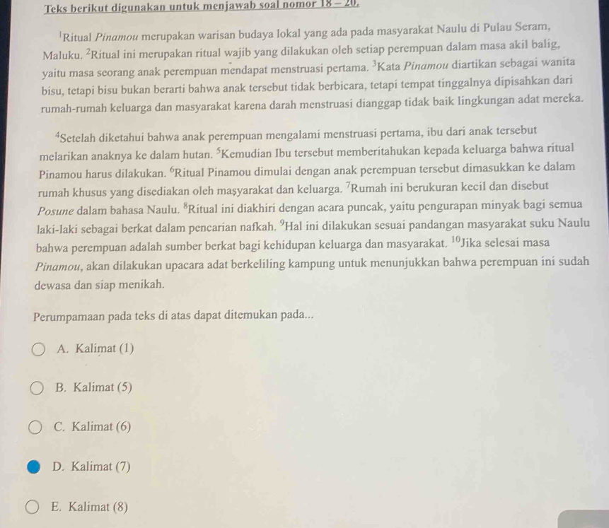 Teks berikut digunakan untuk menjawab soal nomor 18 - 20.
'Ritual Pinamou merupakan warisan budaya lokal yang ada pada masyarakat Naulu di Pulau Seram,
Maluku. ²Ritual ini merupakan ritual wajib yang dilakukan oleh setiap perempuan dalam masa akil balig,
yaitu masa seorang anak perempuan mendapat menstruasi pertama. ³Kata Pinαmou diartikan sebagai wanita
bisu, tetapi bisu bukan berarti bahwa anak tersebut tidak berbicara, tetapi tempat tinggalnya dipisahkan dari
rumah-rumah keluarga dan masyarakat karena darah menstruasi dianggap tidak baik lingkungan adat mereka.
⁴Setelah diketahui bahwa anak perempuan mengalami menstruasi pertama, ibu dari anak tersebut
melarikan anaknya ke dalam hutan. *Kemudian Ibu tersebut memberitahukan kepada keluarga bahwa ritual
Pinamou harus dilakukan. 'Ritual Pinamou dimulai dengan anak perempuan tersebut dimasukkan ke dalam
rumah khusus yang disediakan oleh masyarakat dan keluarga. ⁷Rumah ini berukuran kecil dan disebut
Posune dalam bahasa Naulu. *Ritual ini diakhiri dengan acara puncak, yaitu pengurapan minyak bagi semua
laki-laki sebagai berkat dalam pencarian nafkah. ⁹Hal ini dilakukan sesuai pandangan masyarakat suku Naulu
bahwa perempuan adalah sumber berkat bagi kehidupan keluarga dan masyarakat. 10 Jika selesai masa
Pinamou, akan dilakukan upacara adat berkeliling kampung untuk menunjukkan bahwa perempuan ini sudah
dewasa dan siap menikah.
Perumpamaan pada teks di atas dapat ditemukan pada...
A. Kalimat (1)
B. Kalimat (5)
C. Kalimat (6)
D. Kalimat (7)
E. Kalimat (8)