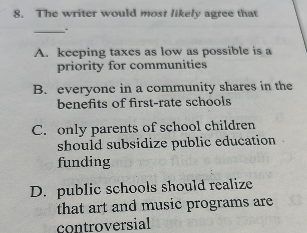 The writer would most likely agree that
_.
A. keeping taxes as low as possible is a
priority for communities
B. everyone in a community shares in the
benefits of first-rate schools
C. only parents of school children
should subsidize public education
funding
D. public schools should realize
that art and music programs are
controversial